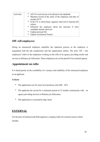 Off- roll employees:
Hiring an outsourced employee simplifies the induction process as the employee is
acquainted with the job complexities and the organization culture. The term “off – role
employees” refers to the employees working on the rolls of an agency providing results and
services to Reliance jio Infocomm. These employees are on the payroll of an external agency.
Appointment on rolls:
It is based purely on the availability of a vacancy and suitability of the outsourced employee
as an applicant.
Criteria
• The applications are for entry level positions only (M8 – M7)
• The applicant has served for a minimum period of 12 months continuously with an
agency providing services to Reliance jio Infocomm.
• The application is screened by dept. head
EXTERNAL
For the post of technical and field engineers, company looks for external sources which
include;
Activities • All CVs received are to be placed in the databank
• Maintain record of the name of the employee and date of
receipt of CV
• If the CV is short-listed, organize interview/if rejected tell
referee
• Informed the employee about the outcome if refer
candidate attends interview
• Update personal file
• Update recruitment Tracker
37
 