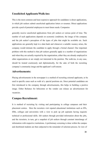Unsolicited Applicants/Walk-ins:
This is the most common and least expensive approach for candidates is direct applications,
in which job seekers submit unsolicited application letters or resumes. Direct applications
provide a pool of potential employees to meet future needs. Companies
generally receive unsolicited applications from job seekers at various point of time. The
number of such applications depends on economic conditions, the image of the company
and the job seeker’s perception of the types of jobs that might be available etc. Such
applications are generally kept in a data bank and whenever a suitable vacancy arises, the
company would intimate the candidate to apply through a formal channel. One important
problem with this method is that job seekers generally apply to a number of organizations
and when they are actually required by the organization, either they are already employed in
other organizations or are simply not interested in the position. The walk-ins, in any case,
should be treated courteously and diplomatically, for the sake of both the recruiting
company’s community image and the applicant’s self-esteem.
Advertisements:
Placing advertisements in the newspaper is a method of recruiting external applicants, to be
used in specific cases such as walk in’s, special positions etc. Since potential candidates are
first introduced to the company through advertisements, this helps in building a positive
image. Either Reliance Jio Infocomm or the vendor can release an advertisement for
vacancies.
Campus Recruitment:
It is method of recruiting by visiting and participating in college campuses and their
placement centres. Here the recruiters visit reputed educational institutions such as IITs,
IIMs, colleges and universities with a view to pick up job aspirants having requisite
technical or professional skills. Job seekers through provided information about the jobs,
and the recruiters, in turn, get a snapshot of job seekers through constant interchange of
information with respective institutions. A preliminary screening is done within the campus
and shortlisted students are then subjected to the remainder of selection process. In view of
38
 