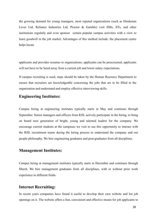 the growing demand for young managers, most reputed organizations (such as Hindustan
Lever Ltd, Reliance Industries Ltd, Proctor & Gamble) visit IIMs, IITs, and other
institutions regularly and even sponsor certain popular campus activities with a view to
learn goodwill in the job market. Advantages of this method include: the placement centre
helps locate
applicants and provides resumes to organizations; applicants can be prescreened; applicants
will not have to be lured away from a current job and lower salary expectations.
If campus recruiting is used, steps should be taken by the Human Resource Department to
ensure that recruiters are knowledgeable concerning the jobs that are to be filled in the
organization and understand and employ effective interviewing skills.
Engineering Institutes:
Campus hiring at engineering institutes typically starts in May and continues through
September. Senior managers and officers from RJIL actively participate in the hiring, to bring
on board next generation of bright, young and talented leaders for the company. We
encourage current students at the campuses we visit to use this opportunity to interact with
the RJIL recruitment teams during the hiring process to understand the company and our
people philosophy. We hire engineering graduates and post-graduates from all disciplines.
Management Institutes:
Campus hiring at management institutes typically starts in December and continues through
March. We hire management graduates from all disciplines, with or without prior work
experience in different fields.
Internet Recruiting:
In recent years companies have found it useful to develop their own website and list job
openings on it. The website offers a fast, convenient and effective means for job applicants to
39
 
