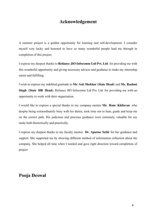Acknowledgement
A summer project is a golden opportunity for learning and self-development. I consider
myself very lucky and honored to have so many wonderful people lead me through in
completion of this project.
I express my deepest thanks to Reliance JIO Infocomm Ltd Pvt. Ltd. for providing me with
this wonderful opportunity and giving necessary advices and guidance to make my internship
easier and fulfilling.
I wish to express my indebted gratitude to Mr. Asit Shekhar (State Head) and Ms. Rashmi
Singh (State HR Head), Reliance JIO Infocomm Ltd Pvt. Ltd. for providing me with an
opportunity to work with their organization.
I would like to express a special thanks to my company mentor Mr. Ram Khilavan who
despite being extraordinarily busy with his duties, took time out to hear, guide and keep me
on the correct path. His judicious and precious guidance were extremely valuable for my
study both theoretically and practically.
I express my deepest thanks to my faculty mentor Dr. Aparna Sethi for her guidance and
support. She supported me by showing different method of information collection about the
company. She helped all time when I needed and gave right direction toward completion of
project
Pooja Deswal
4
 