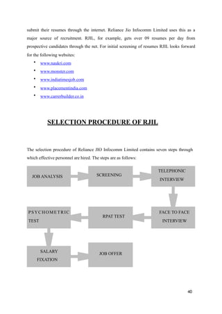 submit their resumes through the internet. Reliance Jio Infocomm Limited uses this as a
major source of recruitment. RJIL, for example, gets over 09 resumes per day from
prospective candidates through the net. For initial screening of resumes RJIL looks forward
for the following websites:
• www.naukri.com
• www.monster.com
• www.indiatimesjob.com
• www.placementindia.com
• www.carrerbuilder.co.in
SELECTION PROCEDURE OF RJIL
The selection procedure of Reliance JIO Infocomm Limited contains seven steps through
which effective personnel are hired. The steps are as follows:
40
JOB ANALYSIS SCREENING
TELEPHONIC
INTERVIEW
FACE TO FACE
INTERVIEW
RPAT TEST
PSYCHOMETRIC
TEST
SALARY
FIXATION
JOB OFFER
 