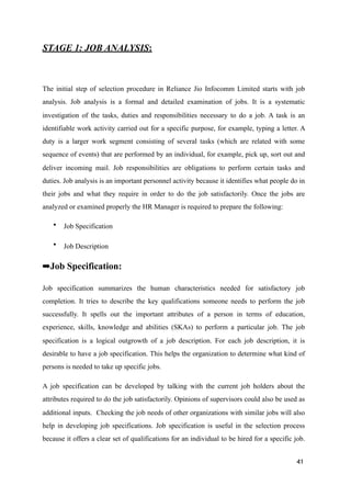 STAGE 1: JOB ANALYSIS:
The initial step of selection procedure in Reliance Jio Infocomm Limited starts with job
analysis. Job analysis is a formal and detailed examination of jobs. It is a systematic
investigation of the tasks, duties and responsibilities necessary to do a job. A task is an
identifiable work activity carried out for a specific purpose, for example, typing a letter. A
duty is a larger work segment consisting of several tasks (which are related with some
sequence of events) that are performed by an individual, for example, pick up, sort out and
deliver incoming mail. Job responsibilities are obligations to perform certain tasks and
duties. Job analysis is an important personnel activity because it identifies what people do in
their jobs and what they require in order to do the job satisfactorily. Once the jobs are
analyzed or examined properly the HR Manager is required to prepare the following:
• Job Specification
• Job Description
➡Job Specification:
Job specification summarizes the human characteristics needed for satisfactory job
completion. It tries to describe the key qualifications someone needs to perform the job
successfully. It spells out the important attributes of a person in terms of education,
experience, skills, knowledge and abilities (SKAs) to perform a particular job. The job
specification is a logical outgrowth of a job description. For each job description, it is
desirable to have a job specification. This helps the organization to determine what kind of
persons is needed to take up specific jobs.
A job specification can be developed by talking with the current job holders about the
attributes required to do the job satisfactorily. Opinions of supervisors could also be used as
additional inputs. Checking the job needs of other organizations with similar jobs will also
help in developing job specifications. Job specification is useful in the selection process
because it offers a clear set of qualifications for an individual to be hired for a specific job.
41
 