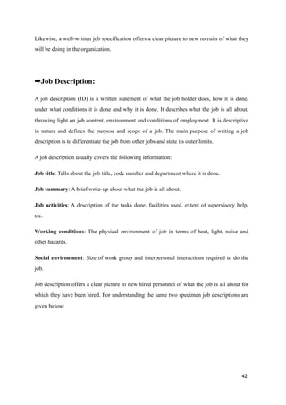 Likewise, a well-written job specification offers a clear picture to new recruits of what they
will be doing in the organization.
➡Job Description:
A job description (JD) is a written statement of what the job holder does, how it is done,
under what conditions it is done and why it is done. It describes what the job is all about,
throwing light on job content, environment and conditions of employment. It is descriptive
in nature and defines the purpose and scope of a job. The main purpose of writing a job
description is to differentiate the job from other jobs and state its outer limits.
A job description usually covers the following information:
Job title: Tells about the job title, code number and department where it is done.
Job summary: A brief write-up about what the job is all about.
Job activities: A description of the tasks done, facilities used, extent of supervisory help,
etc.
Working conditions: The physical environment of job in terms of heat, light, noise and
other hazards.
Social environment: Size of work group and interpersonal interactions required to do the
job.
Job description offers a clear picture to new hired personnel of what the job is all about for
which they have been hired. For understanding the same two specimen job descriptions are
given below:
42
 