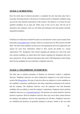 STAGE 2: SCREENING:
Once the initial step of selection procedure is completed the next step takes place that is
screening. Screening resumes is the process of sorting resumes to disqualify candidates using
successively more detailed examinations of the resumes. The objective is to locate the most
qualified candidates for an open job. While some of this can be done with the aid of
automation and computers, there are still skills and techniques that help quickly eliminate
unqualified candidates.
In Reliance Jio Infocomm Limited 09 resumes are selected from various sources mainly from
job portals (www.naukri.com) everyday, which are screened twice by HR Executive and HR
Head. The short listed candidates are then given call regarding the job in the organization and
request for some basic information related to their current job profile (i.e. current
organization, CTC, designation, their interest regarding job opening etc.) and at the same
time selected candidates are asked about their interest regarding the designation they have
been selected for. All the collected information then send to HR Department which further
short lists the candidates for next round that is telephonic interview.
STAGE 3: TELEPHONIC INTERVIEW:
The third step in selection procedure of Reliance Jio Infocomm Limited is telephonic
interview. Telephonic interviews are often conducted by employers in the initial interview
round of the hiring process, this type of interview allows an employer to screen candidates on
the candidate’s experience, qualifications, and salary expectations pertaining to the position
and the company. The telephonic interview saves the employers' time and eliminates
candidates that are unlikely to meet the company’s expectations. Employers tend to perform
telephonic interviews as a structured interview. The questions are custom tailored to meet the
position in question. With the telephonic interview there may not be direct contact between
the employer and employee, however, the expectations are still there. Telephonic interviews
are scheduled and questions are generally prepared in advance, similar to the way other
44
 