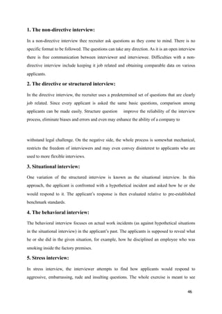 1. The non-directive interview:
In a non-directive interview thee recruiter ask questions as they come to mind. There is no
specific format to be followed. The questions can take any direction. As it is an open interview
there is free communication between interviewer and interviewee. Difficulties with a non-
directive interview include keeping it job related and obtaining comparable data on various
applicants.
2. The directive or structured interview:
In the directive interview, the recruiter uses a predetermined set of questions that are clearly
job related. Since every applicant is asked the same basic questions, comparison among
applicants can be made easily. Structure question improve the reliability of the interview
process, eliminate biases and errors and even may enhance the ability of a company to
withstand legal challenge. On the negative side, the whole process is somewhat mechanical,
restricts the freedom of interviewers and may even convey disinterest to applicants who are
used to more flexible interviews.
3. Situational interview:
One variation of the structured interview is known as the situational interview. In this
approach, the applicant is confronted with a hypothetical incident and asked how he or she
would respond to it. The applicant’s response is then evaluated relative to pre-established
benchmark standards.
4. The behavioral interview:
The behavioral interview focuses on actual work incidents (as against hypothetical situations
in the situational interview) in the applicant’s past. The applicants is supposed to reveal what
he or she did in the given situation, for example, how he disciplined an employee who was
smoking inside the factory premises.
5. Stress interview:
In stress interview, the interviewer attempts to find how applicants would respond to
aggressive, embarrassing, rude and insulting questions. The whole exercise is meant to see
46
 