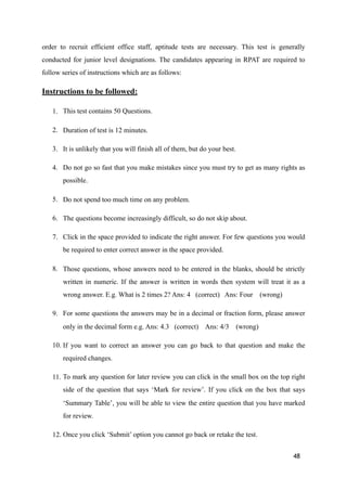 order to recruit efficient office staff, aptitude tests are necessary. This test is generally
conducted for junior level designations. The candidates appearing in RPAT are required to
follow series of instructions which are as follows:
Instructions to be followed:
1. This test contains 50 Questions.
2. Duration of test is 12 minutes.
3. It is unlikely that you will finish all of them, but do your best.
4. Do not go so fast that you make mistakes since you must try to get as many rights as
possible.
5. Do not spend too much time on any problem.
6. The questions become increasingly difficult, so do not skip about.
7. Click in the space provided to indicate the right answer. For few questions you would
be required to enter correct answer in the space provided.
8. Those questions, whose answers need to be entered in the blanks, should be strictly
written in numeric. If the answer is written in words then system will treat it as a
wrong answer. E.g. What is 2 times 2? Ans: 4 (correct) Ans: Four (wrong)
9. For some questions the answers may be in a decimal or fraction form, please answer
only in the decimal form e.g. Ans: 4.3 (correct) Ans: 4/3 (wrong)
10. If you want to correct an answer you can go back to that question and make the
required changes.
11. To mark any question for later review you can click in the small box on the top right
side of the question that says ‘Mark for review’. If you click on the box that says
‘Summary Table’, you will be able to view the entire question that you have marked
for review.
12. Once you click ‘Submit’ option you cannot go back or retake the test.
48
 