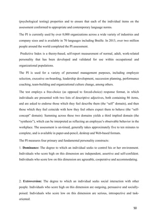 (psychological testing) properties and to ensure that each of the individual items on the
assessment conformed to appropriate and contemporary language norms.
The PI is currently used by over 8,000 organizations across a wide variety of industries and
company sizes and is available in 70 languages including Braille. In 2013, over two million
people around the world completed the PI assessment.
Predictive Index is a theory-based, self-report measurement of normal, adult, work-related
personality that has been developed and validated for use within occupational and
organizational populations.
The PI is used for a variety of personnel management purposes, including employee
selection, executive on-boarding, leadership development, succession planning, performance
coaching, team-building and organizational culture change, among others.
The test employs a free-choice (as opposed to forced-choice) response format, in which
individuals are presented with two lists of descriptive adjectives, both containing 86 items,
and are asked to endorse those which they feel describe them (the “self” domain), and then
those which they feel coincide with how they feel others expect them to behave (the “self-
concept” domain). Summing across these two domains yields a third implied domain (the
“synthesis”), which can be interpreted as reflecting an employee’s observable behavior in the
workplace. The assessment is un-timed, generally takes approximately five to ten minutes to
complete, and is available in paper-and-pencil, desktop and Web-based formats.
The PI measures four primary and fundamental personality constructs:
1. Dominance: The degree to which an individual seeks to control his or her environment.
Individuals who score high on this dimension are independent, assertive and self-confident.
Individuals who score low on this dimension are agreeable, cooperative and accommodating.
2. Extroversion: The degree to which an individual seeks social interaction with other
people. Individuals who score high on this dimension are outgoing, persuasive and socially-
poised. Individuals who score low on this dimension are serious, introspective and task-
oriented.
50
 