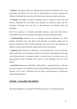 3. Patience: The degree to which an individual seeks consistency and stability in his or her
environment. Individuals who score high on this dimension are patient, consistent and
deliberate. Individuals who score low on this dimension are fast-paced, urgent and intense.
4. Formality: The degree to which an individual seeks to conform to formal rules and
structure. Individuals who score high on this dimension are organized, precise and self-
disciplined. Individuals who score low on this dimension are informal, casual and
uninhibited.
The PI also measures two secondary personality constructs, which are derived from a
combination of each of the four primary personality constructs described previously:
1. Decision-making: Measures how an individual processes information and makes
decisions. Individuals who score high on this dimension are objective, logical and are
primarily influenced by facts and data. Individuals who score low on this dimension are
subjective, intuitive and are primarily influenced by feelings and emotions.
2. Response level: Measures an individual’s overall responsiveness to the environment,
which is reflected in his or her energy, activity level and stamina. Individuals who score high
on this dimension have an enhanced capacity to sustain activity and tolerate stress over
longer periods of time. Individuals who score low on this dimension have less of this
capacity.
3. Team Work: Measures an individual’s overall ability of teamwork which is "work done
by several associates with each doing a part but all subordinating personal prominence to the
efficiency of the whole". Individuals who score high on this dimension are highly team
workers and team builders.
STAGE 7: SALARY FIXATION:
The selected candidates are required to furnish Documents prior to an offer being made.
51
 