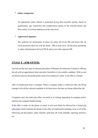 • Salary comparator
An appropriate salary fitment is generated giving three possible options, based on
qualification, age, experience and compensation details of the selected person and
basic salary of existing employees at the same level.
• Approval & signature
The authority for finalization of salary for salary for levels M4 and below (for all
circle positions) shall rest with the Head – HR in each circle. All decisions pertaining
to salary determination for level M3 & above rest with corporate HR.
STAGE 8 : JOB OFFER:
Last but not the least step of selection procedure of Reliance Jio Infocomm Limited is offering
the job with an appointment letter and other formalities to the suitable candidate. With an end
of selection process the professional career of an employee’s starts. A job offer is a formal
offer of employment from a company. When a company makes a verbal job offer, the hiring
manager will call the selected candidate to let them know that they are being offered the job.
Companies may also make job offers via email or in writing, depending on company policy
and how the company handles hiring.
If the offer is made via the phone or email, it will most likely be followed by a formal job
offer letter which confirms the details of the offer of employment including some or all of the
following: job description, salary, benefits, paid time off, work schedule, reporting structure,
etc.
52
 