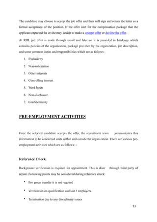 The candidate may choose to accept the job offer and then will sign and return the letter as a
formal acceptance of the position. If the offer isn't for the compensation package that the
applicant expected, he or she may decide to make a counter offer or decline the offer.
At RJIL job offer is made through email and later on it is provided in hardcopy which
contains policies of the organization, package provided by the organization, job description,
and some common duties and responsibilities which are as follows:
1. Exclusivity
2. Non-solicitation
3. Other interests
4. Controlling interest
5. Work hours
6. Non-disclosure
7. Confidentiality
PRE-EMPLOYMENT ACTIVITIES
Once the selected candidate accepts the offer, the recruitment team communicates this
information to be concerned units within and outside the organization. There are various pre-
employment activities which are as follows: -
Reference Check
Background verification is required for appointment. This is done through third party of
repute. Following points may be considered during reference check:
• For group transfer it is not required
• Verification on qualification and last 3 employers
• Termination due to any disciplinary issues
53
 