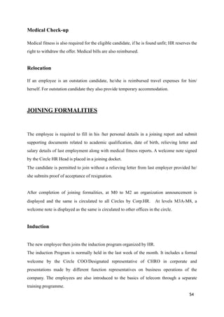 Medical Check-up
Medical fitness is also required for the eligible candidate, if he is found unfit; HR reserves the
right to withdraw the offer. Medical bills are also reimbursed.
Relocation
If an employee is an outstation candidate, he/she is reimbursed travel expenses for him/
herself. For outstation candidate they also provide temporary accommodation.
JOINING FORMALITIES
The employee is required to fill in his /her personal details in a joining report and submit
supporting documents related to academic qualification, date of birth, relieving letter and
salary details of last employment along with medical fitness reports. A welcome note signed
by the Circle HR Head is placed in a joining docket.
The candidate is permitted to join without a relieving letter from last employer provided he/
she submits proof of acceptance of resignation.
After completion of joining formalities, at M0 to M2 an organization announcement is
displayed and the same is circulated to all Circles by Corp.HR. At levels M3A-M8, a
welcome note is displayed as the same is circulated to other offices in the circle.
Induction
The new employee then joins the induction program organized by HR.
The induction Program is normally held in the last week of the month. It includes a formal
welcome by the Circle COO/Designated representative of CHRO in corporate and
presentations made by different function representatives on business operations of the
company. The employees are also introduced to the basics of telecom through a separate
training programme.
54
 