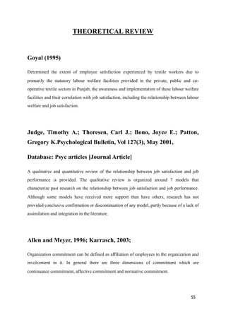 THEORETICAL REVIEW
Goyal (1995)
Determined the extent of employee satisfaction experienced by textile workers due to
primarily the statutory labour welfare facilities provided in the private, public and co-
operative textile sectors in Punjab, the awareness and implementation of these labour welfare
facilities and their correlation with job satisfaction, including the relationship between labour
welfare and job satisfaction.
Judge, Timothy A.; Thoresen, Carl J.; Bono, Joyce E.; Patton,
Gregory K.Psychological Bulletin, Vol 127(3), May 2001,
Database: Psyc articles [Journal Article]
A qualitative and quantitative review of the relationship between job satisfaction and job
performance is provided. The qualitative review is organized around 7 models that
characterize past research on the relationship between job satisfaction and job performance.
Although some models have received more support than have others, research has not
provided conclusive confirmation or discontinuation of any model, partly because of a lack of
assimilation and integration in the literature.
Allen and Meyer, 1996; Karrasch, 2003;
Organization commitment can be defined as affiliation of employees to the organization and
involvement in it. In general there are three dimensions of commitment which are
continuance commitment, affective commitment and normative commitment.
55
 