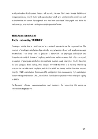 as Organization development factors, Job security factors, Work task factors, Policies of
compensation and benefit factor and opportunities which give satisfaction to employees such
as Promotion and career development also has been described .This paper also deals the
various ways by which one can improve employee satisfaction.
HalilZaimSelimZaim 
Fatih University, TURKEY
Employee satisfaction is considered to be a critical success factor for organizations. The
concept of employee satisfaction has gained a special concern from both academicians and
practitioners. This study aims to provide a framework for employee satisfaction and
determine the critical factors of employee satisfaction and to measure their effect on overall
evaluation of employee satisfaction in small and medium sized enterprises (SME) based on
the data collected from Turkey. Data analysis revealed that there is a positive relationship
between the each factor of employee satisfaction which are named satisfaction from pay and
benefits (P&B), satisfaction from peers (P), satisfaction from management (M), satisfaction
from working environment (WE), satisfaction from superior (S) and overall employee loyalty
in SMEs.
Furthermore, relevant recommendations and measures for improving the employee
satisfaction are proposed.
57
 