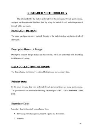 RESEARCH METHODOLOGY
The data needed for the study is collected from the employees, through questionnaire.
Analysis and interpretation has been done by using the statistical tools and data presented
through tables and charts.
RESEARCH DESIGN:
The study was based on survey method. The aim of the study is to find satisfaction levels of
employees.
Descriptive Research Design:
Descriptive research design studies are those studies, which are concerned with describing
the character of a group.
DATA COLLECTION METHODS:
The data collected for the study consists of both primary and secondary data.
Primary Data:
In this study primary data were collected through personnel interview using questionnaire.
The questionnaire was administered to thirty six employees of RELIANCE JIO INFOCOMM
LTD.
Secondary Data:
Secondary data for this study was collected from.
• Previously published records, research reports and documents.
• websites.
59
 