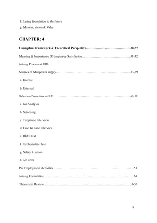 f. Laying foundation to the future
g. Mission, vision & Value
CHAPTER: 4
Conceptual framework & Theoretical Perspective……………………………………30-57
Meaning & Importance Of Employee Satisfaction……………………………………….31-32
Joining Process at RJIL
Sources of Manpower supply……………………………………………………………..33-39
a. Internal
b. External
Selection Procedure at RJIl……………………………………………………………….40-52
a. Job Analysis
b. Screening
c. Telephone Interview
d. Face To Face Interview
e. RPAT Test
f. Psychometric Test
g. Salary Fixation
h. Job offer
Pre Employment Activities .…………………………………………………………………53
Joining Formalities…………………………………………………………………………..54
Theoretical Review……………………………………………………………………….55-57
6
 