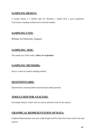 SAMPLING DESIGN:
A sample design is a definite plan for obtaining a sample from a given population.
Convenience sampling method used in selected samples.
SAMPLING UNIT:
Reliance Jio Infocomm, Gurgaon
SAMPLING SIZE:
The sample size of this study is thirty six respondent
SAMPLING METHODS:
Survey is done by random sampling method.
QUESTIONNAIRE:
Questionnaire containing both closed and open ended questions
TOOLS USED FOR ANALYSIS:
Percentage Analysis, Likert scale are used as statistical tools for the analysis.
GRAPHICAL REPRESENTATION OF DATA:
Graphical Representation tool such as Bar Graphs and Pie Charts have been used for the data
analysis.
60
 