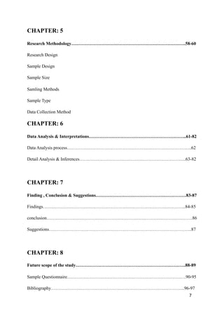 CHAPTER: 5
Research Methodology………………………………………………………………….58-60
Research Design
Sample Design
Sample Size
Samling Methods
Sample Type
Data Collection Method
CHAPTER: 6
Data Analysis & Interpretations………………………………………………………..61-82
Data Analysis process………………………………………………………………………..62
Detail Analysis & Inferences……………………………………………………………..63-82
CHAPTER: 7
Finding , Conclusion & Suggestions……………………………………………………83-87
Findings…………………………………………………………………………………..84-85
conclusion…………………………………………………………………………………….86
Suggestions…………………………………………………………………………………..87
CHAPTER: 8
Future scope of the study……………………………………………………………….88-89
Sample Questionnaire…………………………………………………………………….90-95
Bibliography……………………………………………………………………………..96-97
7
 