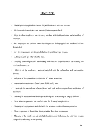 FINDINGS
‣ Majority of employees heard about the position from friend and recruiter.
‣ Maximum of the employees are recruited by employee referral.
‣ Majority of the employees are extremely satisfied with the Organization and scheduling of
interview.
‣ half employees are satisfied about the time process during applied and hired and half are
dissatisfied.
‣ only few respondents are dissatisfied about Overall interview process.
‣ All respondents got offer letter by mail.
‣ Majority of the respondents informed by both mail and telephonic about on-boarding and
pre-boarding process.
‣ Majority of the employees external satisfied with the on-boarding and pre-boarding
process.
‣ only few of the respondent found career JIO portal is not easy.
‣ majority of the employees found career JIO friendly user.
‣ Most of the respondents informed from both mail and messages about verification of
document.
‣ Majority of the respondents found pre-boarding and on-boarding is lengthy process.
‣ Most of the respondents are satisfied with the first day in organization.
‣ Majority of employees are satisfied with the welcome received from organization.
‣ None respondent is dissatisfied about provided directions by manager
‣ Majority of the employees are satisfied about job described during the interview process
compared to what they actually doing.
84
 