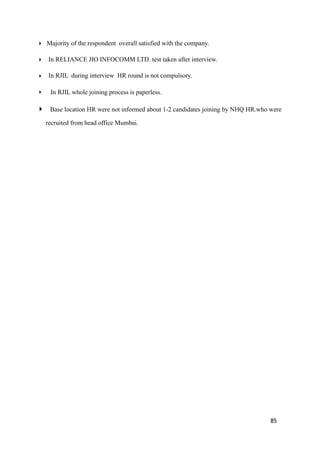 ‣ Majority of the respondent overall satisfied with the company.
‣ In RELIANCE JIO INFOCOMM LTD. test taken after interview.
‣ In RJIL during interview HR round is not compulsory.
‣ In RJIL whole joining process is paperless.
‣ Base location HR were not informed about 1-2 candidates joining by NHQ HR.who were
recruited from head office Mumbai.
85
 