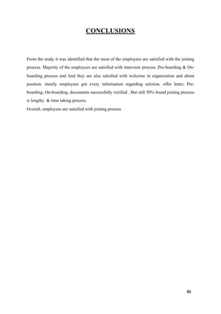 CONCLUSIONS
From the study it was identified that the most of the employees are satisfied with the joining
process. Majority of the employees are satisfied with interview process ,Pre-boarding & On-
boarding process and And they are also satisfied with welcome in organization and about
position. mostly employees got every information regarding selction, offer letter, Pre-
boarding, On-boarding, documents successfully verified . But still 50% found joining process
is lengthy & time taking process.
Overall, employees are satisfied with joining process
86
 