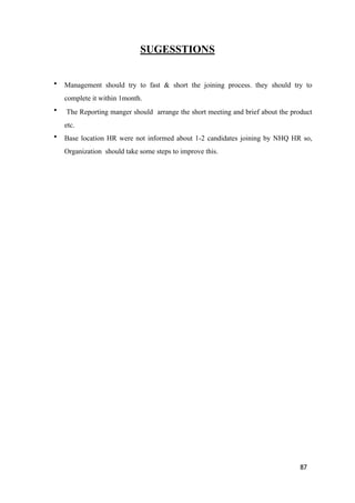 SUGESSTIONS
• Management should try to fast & short the joining process. they should try to
complete it within 1month.
• The Reporting manger should arrange the short meeting and brief about the product
etc.
• Base location HR were not informed about 1-2 candidates joining by NHQ HR so,
Organization should take some steps to improve this.
87
 