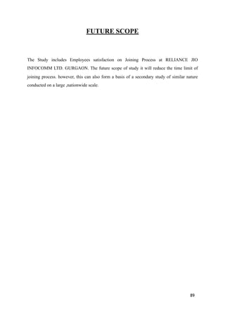 FUTURE SCOPE
The Study includes Employees satisfaction on Joining Process at RELIANCE JIO
INFOCOMM LTD. GURGAON. The future scope of study it will reduce the time limit of
joining process. however, this can also form a basis of a secondary study of similar nature
conducted on a large ,nationwide scale.
89
 