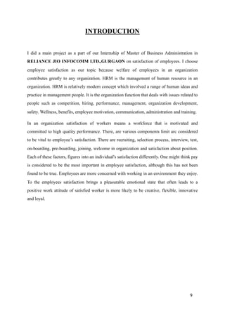 INTRODUCTION
I did a main project as a part of our Internship of Master of Business Administration in
RELIANCE JIO INFOCOMM LTD.,GURGAON on satisfaction of employees. I choose
employee satisfaction as our topic because welfare of employees in an organization
contributes greatly to any organization. HRM is the management of human resource in an
organization. HRM is relatively modern concept which involved a range of human ideas and
practice in management people. It is the organization function that deals with issues related to
people such as competition, hiring, performance, management, organization development,
safety. Wellness, benefits, employee motivation, communication, administration and training.
In an organization satisfaction of workers means a workforce that is motivated and
committed to high quality performance. There, are various components limit arc considered
to be vital to employee’s satisfaction. There are recruiting, selection process, interview, test,
on-boarding, pre-boarding, joining, welcome in organization and satisfaction about position.
Each of these factors, figures into an individual's satisfaction differently. One might think pay
is considered to be the most important in employee satisfaction, although this has not been
found to be true. Employees are more concerned with working in an environment they enjoy.
To the employees satisfaction brings a pleasurable emotional state that often leads to a
positive work attitude of satisfied worker is more likely to be creative, flexible, innovative
and loyal.
9
 