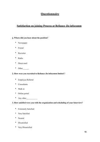 Questionnaire
Satisfaction on joining Process at Reliance Jio infocomm
1. Where did you hear about the position?
• Newspaper
• Friend
• Recruiter
• Radio
• Direct mail
• Other______
2. How were you recruited to Reliance Jio infocomm limited ?
• Employee Referral
• Consultants
• Walk in
• Online portal
• Any other___________
3. How satisfied were you with the organization and scheduling of your Interview?
• Extremely Satisfied
• Very Satisfied
• Neutral
• Dissatisfied
• Very Dissatisfied
90
 