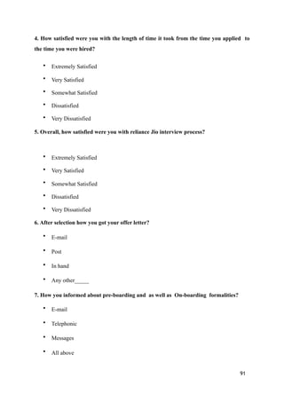 4. How satisfied were you with the length of time it took from the time you applied to
the time you were hired?
• Extremely Satisfied
• Very Satisfied
• Somewhat Satisfied
• Dissatisfied
• Very Dissatisfied
5. Overall, how satisfied were you with reliance Jio interview process?
• Extremely Satisfied
• Very Satisfied
• Somewhat Satisfied
• Dissatisfied
• Very Dissatisfied
6. After selection how you got your offer letter?
• E-mail
• Post
• In hand
• Any other_____
7. How you informed about pre-boarding and as well as On-boarding formalities?
• E-mail
• Telephonic
• Messages
• All above
91
 