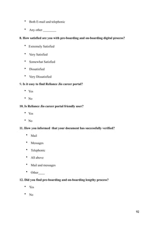 • Both E-mail and telephonic
• Any other ________
8. How satisfied are you with pre-boarding and on-boarding digital process?
• Extremely Satisfied
• Very Satisfied
• Somewhat Satisfied
• Dissatisfied
• Very Dissatisfied
9. Is it easy to find Reliance Jio career portal?
• Yes
• No
10. Is Reliance Jio career portal friendly user?
• Yes
• No
11. How you informed that your document has successfully verified?
• Mail
• Messages
• Telephonic
• All above
• Mail and messages
• Other____
12. Did you find pre-boarding and on-boarding lengthy process?
• Yes
• No
92
 