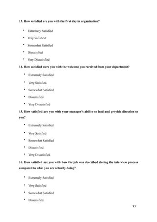 13. How satisfied are you with the first day in organization?
• Extremely Satisfied
• Very Satisfied
• Somewhat Satisfied
• Dissatisfied
• Very Dissatisfied
14. How satisfied were you with the welcome you received from your department?
• Extremely Satisfied
• Very Satisfied
• Somewhat Satisfied
• Dissatisfied
• Very Dissatisfied
15. How satisfied are you with your manager’s ability to lead and provide direction to
you?
• Extremely Satisfied
• Very Satisfied
• Somewhat Satisfied
• Dissatisfied
• Very Dissatisfied
16. How satisfied are you with how the job was described during the interview process
compared to what you are actually doing?
• Extremely Satisfied
• Very Satisfied
• Somewhat Satisfied
• Dissatisfied
93
 