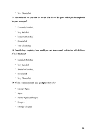 • Very Dissatisfied
17. How satisfied are you with the review of Reliance Jio goals and objectives explained
by your manager?
• Extremely Satisfied
• Very Satisfied
• Somewhat Satisfied
• Dissatisfied
• Very Dissatisfied
18. Considering everything, how would you rate your overall satisfaction with Reliance
JIO at this time?
• Extremely Satisfied
• Very Satisfied
• Somewhat Satisfied
• Dissatisfied
• Very Dissatisfied
19. Would you recommend as a good place to work?
• Strongly Agree
• Agree
• Neither Agree or Disagree
• Disagree
• Strongly Disagree
94
 
