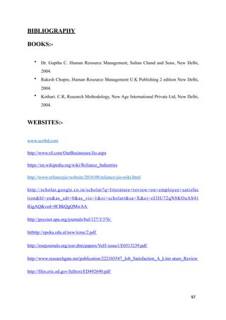 BIBLIOGRAPHY
BOOKS:-
• Dr. Guptha C. Human Resource Management, Sultan Chand and Sons, New Delhi,
2004.
• Rakesh Chopre, Human Resource Management U.K Publishing 2 edition New Delhi,
2004.
• Kothari. C.R, Research Methodology, New Age International Private Ltd, New Delhi,
2004.
WEBSITES:-
www.scribd.com
http://www.ril.com/OurBusinesses/Jio.aspx
https://en.wikipedia.org/wiki/Reliance_Industries
http://www.reliancejio.website/2016/08/reliance-jio-wiki.html
http://scholar.google.co.in/scholar?q=literature+review+on+employee+satisfac
tion&hl=en&as_sdt=0&as_vis=1&oi=scholart&sa=X&ei=eI3IU72qN8KOuAS41
IGgAQ&ved=0CBkQgQMwAA
http://psycnet.apa.org/journals/bul/127/3/376/
htthttp://epoka.edu.al/new/icme/2.pdf
http://iosrjournals.org/iosr-jbm/papers/Vol5-issue1/E0513239.pdf
http://www.researchgate.net/publication/222103547_Job_Satisfaction_A_Liter ature_Review
http://files.eric.ed.gov/fulltext/ED492690.pdf
97
 