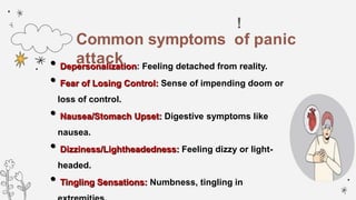 !
•Depersonalization: Feeling detached from reality.
•Fear of Losing Control: Sense of impending doom or
loss of control.
•Nausea/Stomach Upset: Digestive symptoms like
nausea.
•Dizziness/Lightheadedness: Feeling dizzy or light-
headed.
•Tingling Sensations: Numbness, tingling in
Common symptoms of panic
attack
 