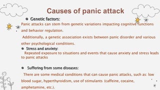 Causes of panic attack
 Genetic factors:
Panic attacks can stem from genetic variations impacting cognitive functions
and behavior regulation.
Additionally, a genetic association exists between panic disorder and various
other psychological conditions.
 Stress and anxiety:
Repeated exposure to situations and events that cause anxiety and stress leads
to panic attacks
 Suffering from some diseases:
There are some medical conditions that can cause panic attacks, such as: low
blood sugar, hyperthyroidism, use of stimulants (caffeine, cocaine,
amphetamine, etc.).
 