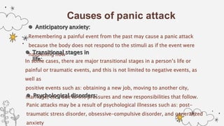 Causes of panic attack
 Anticipatory anxiety:
Remembering a painful event from the past may cause a panic attack
because the body does not respond to the stimuli as if the event were
happening now
 Transitional stages in
life:
In some cases, there are major transitional stages in a person’s life or
painful or traumatic events, and this is not limited to negative events, as
well as
positive events such as: obtaining a new job, moving to another city,
marriage, etc., due to the pressures and new responsibilities that follow.
 Psychological disorders:
Panic attacks may be a result of psychological illnesses such as: post-
traumatic stress disorder, obsessive-compulsive disorder, and generalized
anxiety
 