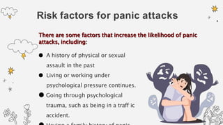 Risk factors for panic attacks
● A history of physical or sexual
assault in the past
● Living or working under
psychological pressure continues.
● Going through psychological
trauma, such as being in a traff ic
accident.
There are some factors that increase the likelihood of panic
attacks, including:
 
