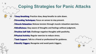 Coping Strategies for Panic Attacks
1
. Deep Breathing: Practice slow, deep breaths to calm down.
2
. Grounding Techniques: Focus on senses to stay present.
3
. Muscle Relaxation: Release tension through muscle relaxation exercises.
4
. Mindfulness: Stay aware of thoughts and feelings without judgment.
5
. Positive Self-Talk: Challenge negative thoughts with positivity.
6
. Physical Activity: Regular exercise to reduce stress.
7
. Seek Support: Talk to a friend or professional for guidance.
8
. Identify Triggers: Recognize and avoid panic triggers.
 