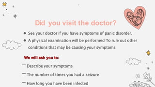 Did you visit the doctor?
 See your doctor if you have symptoms of panic disorder.
 A physical examination will be performed To rule out other
conditions that may be causing your symptoms
We will ask you to:
-Describe your symptoms
-The number of times you had a seizure
-How long you have been infected
 