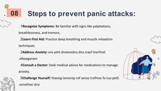 Steps to prevent panic attacks:
1
. Recognize Symptoms: Be familiar with signs like palpitations,
breathlessness, and tremors.
2
. Learn First Aid: Practice deep breathing and muscle relaxation
techniques.
3
. Address Anxiety: era yeht dnatsrednu dna sraef tnorfnoC
elbaeganam
.
4
. Consult a Doctor: Seek medical advice for medications to manage
anxiety.
5
. Challenge Yourself: htworg lanosrep rof senoz trofmoc fo tuo petS
ecneiliser dna
.
08
 
