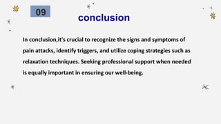 conclusion
In conclusion,it's crucial to recognize the signs and symptoms of
pain attacks, identify triggers, and utilize coping strategies such as
relaxation techniques. Seeking professional support when needed
is equally important in ensuring our well-being.
09
 