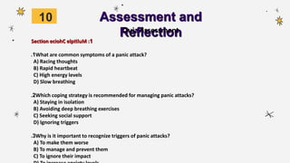 Assessment and
Reflection
Section 1
eciohC elptiluM :
1
. What are common symptoms of a panic attack?
A) Racing thoughts
B) Rapid heartbeat
C) High energy levels
D) Slow breathing
2
. Which coping strategy is recommended for managing panic attacks?
A) Staying in isolation
B) Avoiding deep breathing exercises
C) Seeking social support
D) Ignoring triggers
3
. Why is it important to recognize triggers of panic attacks?
A) To make them worse
B) To manage and prevent them
C) To ignore their impact
Quiz Assessment
10
 