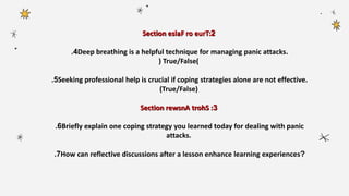 Section 2
eslaF ro eurT:
4
. Deep breathing is a helpful technique for managing panic attacks.
( True/False)
5
. Seeking professional help is crucial if coping strategies alone are not effective.
(True/False)
Section 3
rewsnA trohS :
6
. Briefly explain one coping strategy you learned today for dealing with panic
attacks.
7
. How can reflective discussions after a lesson enhance learning experiences?
 