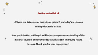 Section 4
noticefleR :
8
. Share one takeaway or insight you gained from today's session on
coping with panic attacks.
Your participation in this quiz will help assess your understanding of the
material covered, and your feedback will assist in improving future
lessons. Thank you for your engagement!
 