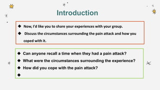  Now, I'd like you to share your experiences with your group.
 Discuss the circumstances surrounding the pain attack and how you
coped with it.
 Can anyone recall a time when they had a pain attack?
 What were the circumstances surrounding the experience?
 How did you cope with the pain attack?

Introduction
 