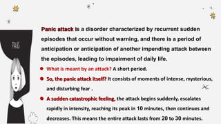 Panic attack is a disorder characterized by recurrent sudden
episodes that occur without warning, and there is a period of
anticipation or anticipation of another impending attack between
the episodes, leading to impairment of daily life.
 What is meant by an attack? A short period.
 So, the panic attack itself? It consists of moments of intense, mysterious,
and disturbing fear .
 A sudden catastrophic feeling, the attack begins suddenly, escalates
rapidly in intensity, reaching its peak in 10 minutes, then continues and
decreases. This means the entire attack lasts from 20 to 30 minutes.
 