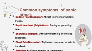 !
•Sudden Fear/Discomfort: Abrupt intense fear without
trigger.
•Rapid Heartbeat (Palpitations): Racing or pounding
heart.
•Shortness of Breath: Difficulty breathing or choking
sensation.
•Chest Pain/Discomfort: Tightness, pressure, or pain in
the chest.
Common symptoms of panic
attack
 