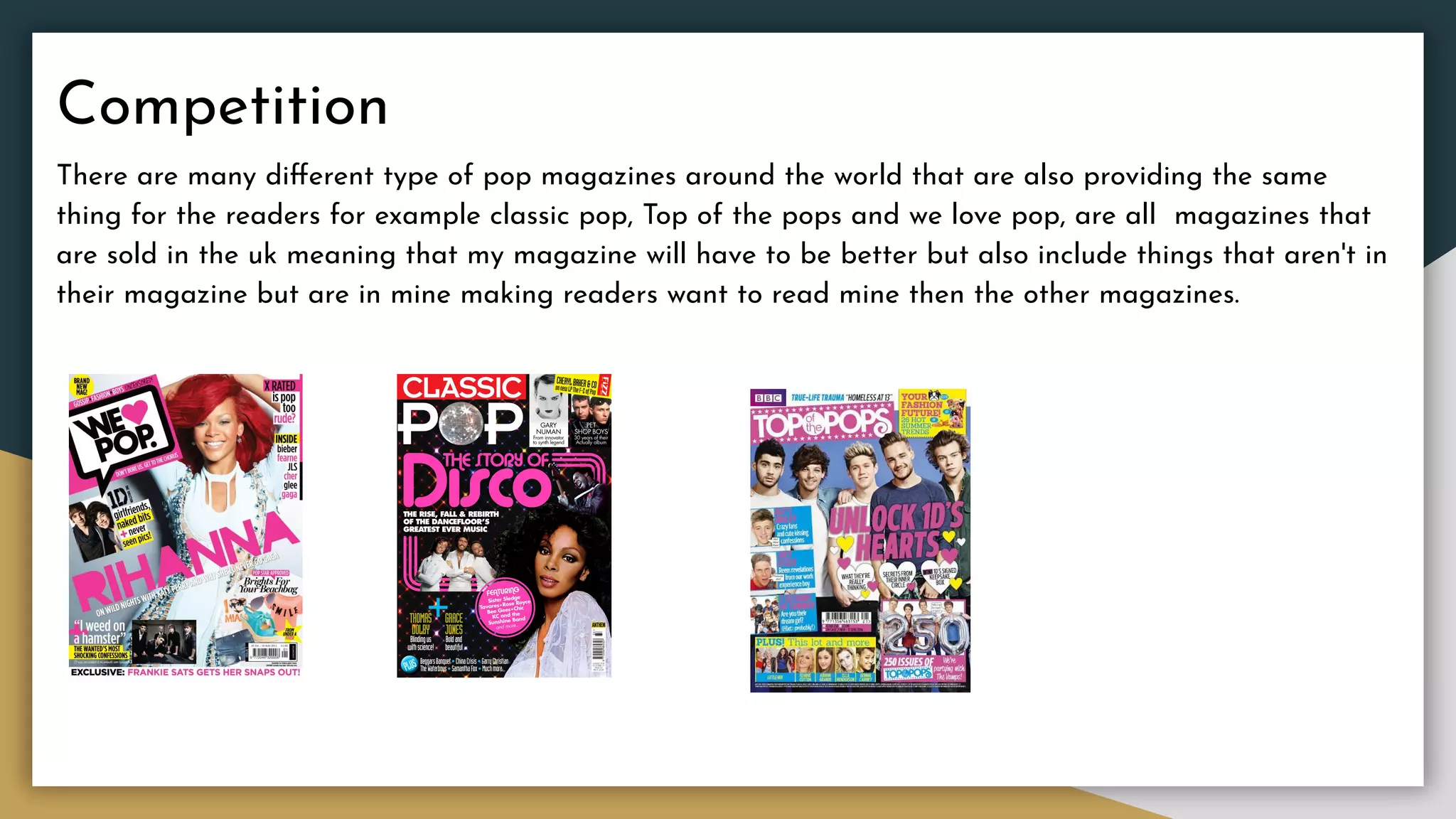 Competition
There are many diﬀerent type of pop magazines around the world that are also providing the same
thing for the readers for example classic pop, Top of the pops and we love pop, are all magazines that
are sold in the uk meaning that my magazine will have to be better but also include things that aren't in
their magazine but are in mine making readers want to read mine then the other magazines.
 