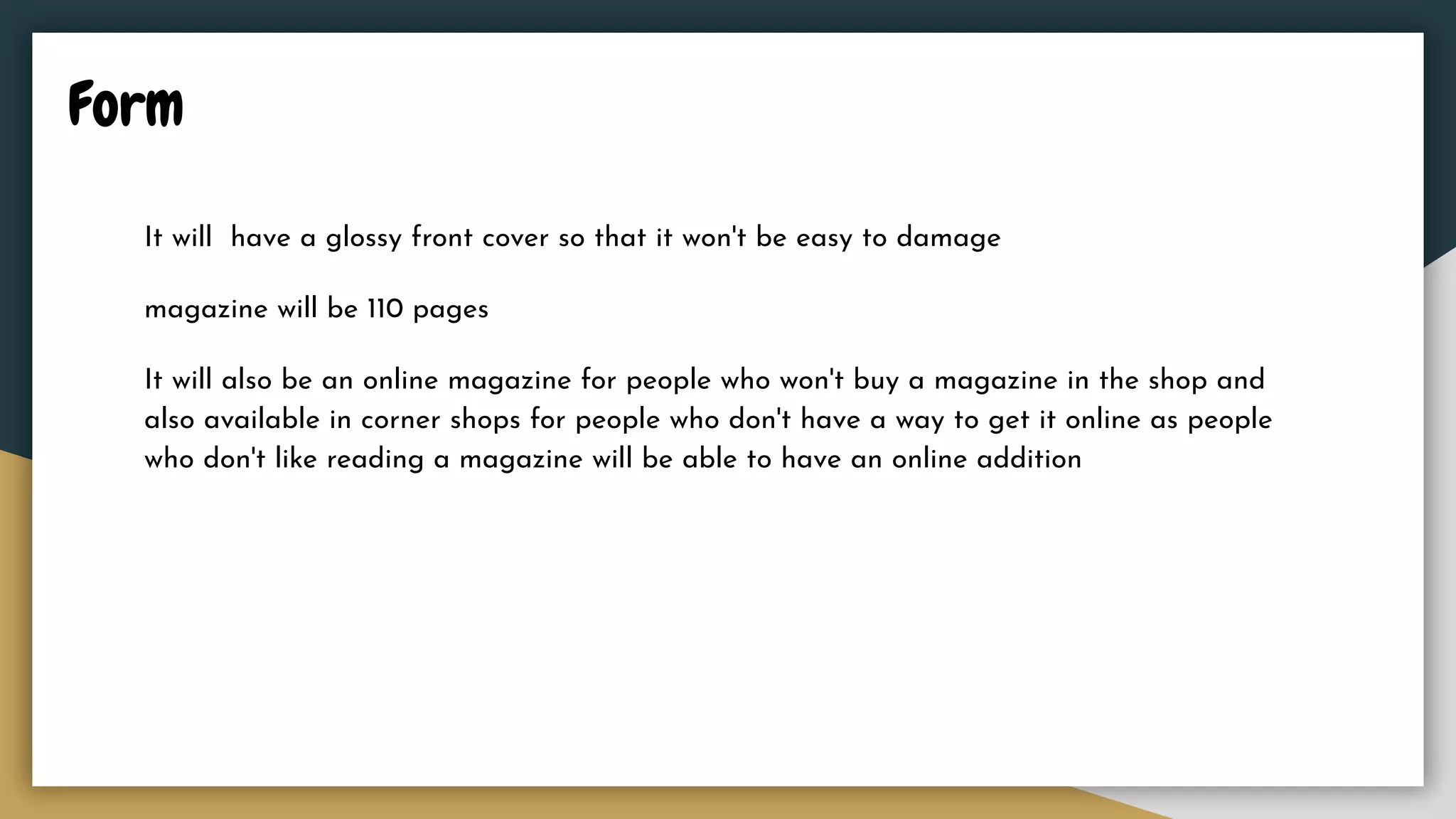 Form
It will have a glossy front cover so that it won't be easy to damage
magazine will be 110 pages
It will also be an online magazine for people who won't buy a magazine in the shop and
also available in corner shops for people who don't have a way to get it online as people
who don't like reading a magazine will be able to have an online addition
 