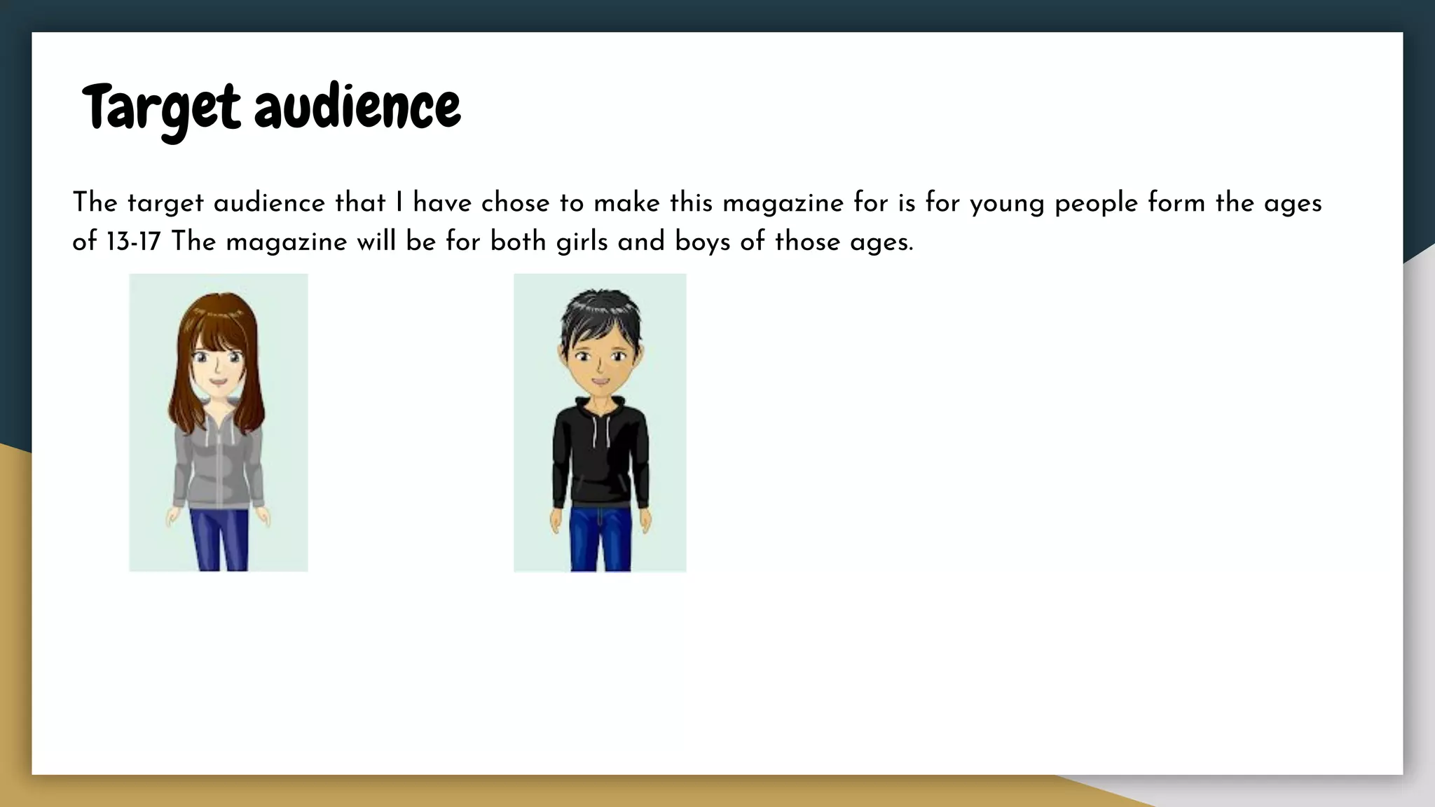 Target audience
The target audience that I have chose to make this magazine for is for young people form the ages
of 13-17 The magazine will be for both girls and boys of those ages.
 
